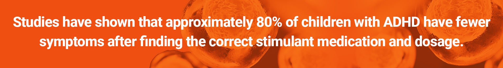 Studies have shown that approximately 80% of children with ADHD have fewer symptoms after finding the correct stimulant medication and dosage.